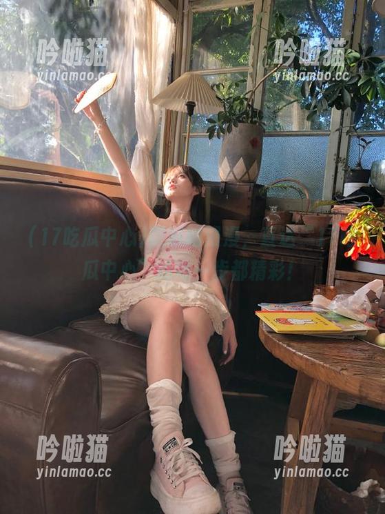 吃瓜路漫漫，直达“17吃瓜中心”的每一步都精彩！
