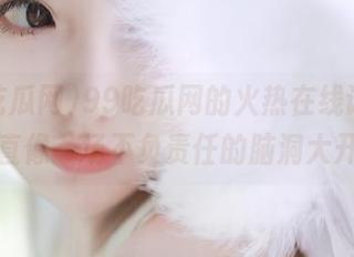 99吃瓜网的火热在线话题，简直像一场不负责任的脑洞大开！