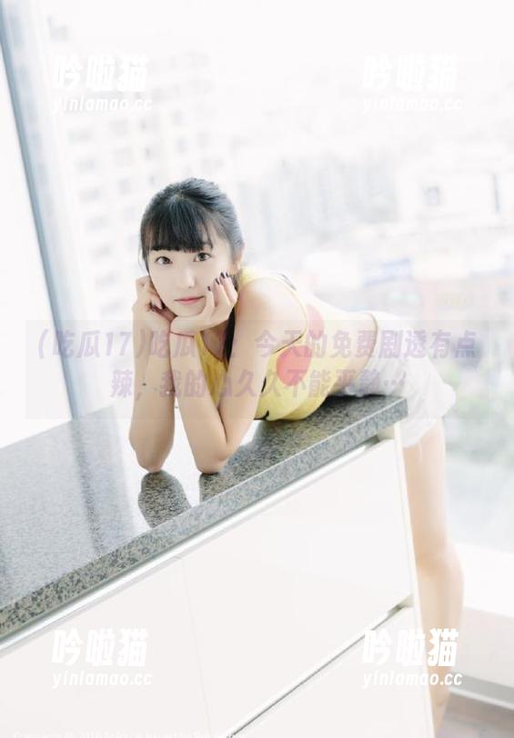 吃瓜17：今天的免费剧透有点辣，我的心久久不能平静…