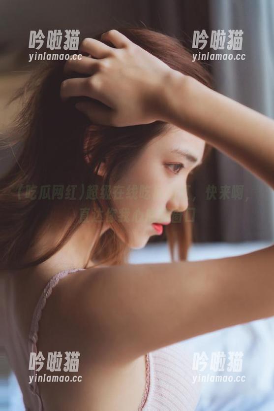 超级在线吃瓜网红，快来啊，直达你我心底的窗口