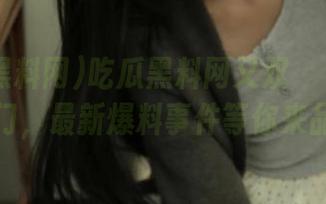 吃瓜黑料网又双叒叕开了传送门，最新爆料事件等你来品！