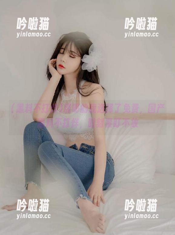 精明的我选择了免费，国产黑料不打烊，时刻紧盯不放